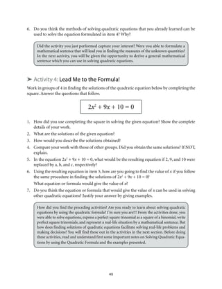 6. Do you think the methods of solving quadratic equations that you already learned can be 
used to solve the equation formulated in item 4? Why? 
Did the activity you just performed capture your interest? Were you able to formulate a 
mathematical sentence that will lead you in finding the measures of the unknown quantities? 
In the next activity, you will be given the opportunity to derive a general mathematical 
sentence which you can use in solving quadratic equations. 
➤ Activity 4: Lead Me to the Formula! 
Work in groups of 4 in finding the solutions of the quadratic equation below by completing the 
square. Answer the questions that follow. 
2x2 + 9x + 10 = 0 
1. How did you use completing the square in solving the given equation? Show the complete 
49 
details of your work. 
2. What are the solutions of the given equation? 
3. How would you describe the solutions obtained? 
4. Compare your work with those of other groups. Did you obtain the same solutions? If NOT, 
explain. 
5. In the equation 2x2 + 9x + 10 = 0, what would be the resulting equation if 2, 9, and 10 were 
replaced by a, b, and c, respectively? 
6. Using the resulting equation in item 5, how are you going to find the value of x if you follow 
the same procedure in finding the solutions of 2x2 + 9x + 10 = 0? 
What equation or formula would give the value of x? 
7. Do you think the equation or formula that would give the value of x can be used in solving 
other quadratic equations? Justify your answer by giving examples. 
How did you find the preceding activities? Are you ready to learn about solving quadratic 
equations by using the quadratic formula? I’m sure you are!!! From the activities done, you 
were able to solve equations, express a perfect square trinomial as a square of a binomial, write 
perfect square trinomials, and represent a real-life situation by a mathematical sentence. But 
how does finding solutions of quadratic equations facilitate solving real-life problems and 
making decisions? You will find these out in the activities in the next section. Before doing 
these activities, read and understand first some important notes on Solving Quadratic Equa-tions 
by using the Quadratic Formula and the examples presented. 
 