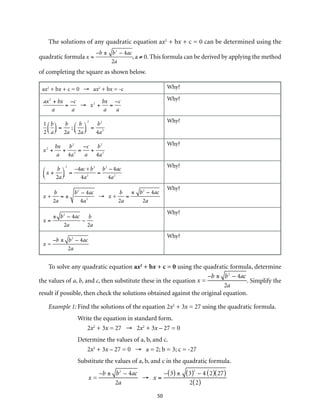 The solutions of any quadratic equation ax2 + bx + c = 0 can be determined using the 
50 
quadratic formula 
x = 
–b ± b2 – 4ac 
2a 
, ,aa ≠≠ 00. T. his formula can be derived by applying the method 
of completing the square as shown below. 
ax2 + bx + c = 0 → ax2 + bx = -c Why? 
ax2 + bx 
a 
= 
–c 
a 
→ x2 + 
bx 
a 
= 
–c 
a 
Why? 
1 
2 
b 
a 
⎛⎝ ⎜ 
⎞⎠ ⎟ 
= 
b 
2a 
; 
b 
2a 
⎛⎝ ⎜ 
⎞⎠ ⎟ 
2 
= 
b2 
4a2 
Why? 
x2 + 
bx 
a 
+ 
b2 
4a2 = 
–c 
a 
+ 
b2 
4a2 
Why? 
x + 
b 
2a 
⎛⎝ ⎜ 
⎞⎠ ⎟ 
2 
= 
–4ac +b2 
4a2 = 
b2 – 4ac 
4a2 
Why? 
x + 
b 
2a 
= ± 
b2 – 4ac 
4a2 → x + 
b 
2a 
= 
± b2 – 4ac 
2a 
Why? 
x = 
± b2 – 4ac 
2a 
– 
b 
2a 
Why? 
x = 
–b ± b2 – 4ac 
2a 
Why? 
To solve any quadratic equation ax2 + bx + c = 0 using the quadratic formula, determine 
the values of a, b, and c, then substitute these in the equation 
x = 
–b ± b2 – 4ac 
2a 
. Simplify the 
result if possible, then check the solutions obtained against the original equation. 
Example 1: Find the solutions of the equation 2x2 + 3x = 27 using the quadratic formula. 
Write the equation in standard form. 
2x2 + 3x = 27 → 2x2 + 3x – 27 = 0 
Determine the values of a, b, and c. 
2x2 + 3x – 27 = 0 → a = 2; b = 3; c = -27 
Substitute the values of a, b, and c in the quadratic formula. 
x = 
–b ± b2 – 4ac 
2a 
→ x = 
–(3) ± (3)2 – 4 (2)(27) 
2(2) 
 