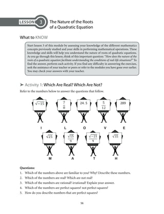 The Nature of the Roots 
of a Quadratic Equation 
56 
3 
What to Know 
Start lesson 3 of this module by assessing your knowledge of the different mathematics 
concepts previously studied and your skills in performing mathematical operations. These 
knowledge and skills will help you understand the nature of roots of quadratic equations. 
As you go through this lesson, think of this important question: “How does the nature of the 
roots of a quadratic equation facilitate understanding the conditions of real-life situations?” To 
find the answer, perform each activity. If you find any difficulty in answering the exercises, 
seek the assistance of your teacher or peers or refer to the modules you have gone over earlier. 
You may check your answers with your teacher. 
➤ Activity 1: Which Are Real? Which Are Not? 
Refer to the numbers below to answer the questions that follow. 
Questions: 
1. Which of the numbers above are familiar to you? Why? Describe these numbers. 
2. Which of the numbers are real? Which are not real? 
3. Which of the numbers are rational? irrational? Explain your answer. 
4. Which of the numbers are perfect squares? not perfect squares? 
5. How do you describe numbers that are perfect squares? 
 