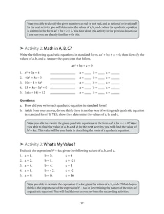 Were you able to classify the given numbers as real or not real, and as rational or irrational? 
In the next activity, you will determine the values of a, b, and c when the quadratic equation 
is written in the form ax² + bx + c = 0. You have done this activity in the previous lessons so 
I am sure you are already familiar with this. 
➤ Activity 2: Math in A, B, C? 
Write the following quadratic equations in standard form, ax² + bx + c = 0, then identify the 
values of a, b, and c. Answer the questions that follow. 
ax² + bx + c = 0 
1. x² + 5x = 4 _______________ a = ____ b = ____ c = _____ 
2. -4x2 = 8x – 3 _______________ a = ____ b = ____ c = _____ 
3. 10x – 1 = 4x² _______________ a = ____ b = ____ c = _____ 
4. 15 + 8x – 3x2 = 0 _______________ a = ____ b = ____ c = _____ 
5. 3x(x – 14) = 12 _______________ a = ____ b = ____ c = _____ 
Questions: 
a. How did you write each quadratic equation in standard form? 
b. Aside from your answer, do you think there is another way of writing each quadratic equation 
in standard form? If YES, show then determine the values of a, b, and c. 
Were you able to rewrite the given quadratic equations in the form ax² + bx + c = 0? Were 
you able to find the value of a, b, and c? In the next activity, you will find the value of 
b2 – 4ac. This value will be your basis in describing the roots of a quadratic equation. 
➤ Activity 3: What’s My Value? 
Evaluate the expression b² – 4ac given the following values of a, b, and c. 
1. a = 1, b = 5, c = 4 
2. a = 2, b = 1, c = -21 
3. a = 4, b = 4, c = 1 
4. a = 1, b = - 2, c = -2 
5. a = 9, b = 0, c = 16 
Were you able to evaluate the expression b2 – 4ac given the values of a, b, and c? What do you 
think is the importance of the expression b2 – 4ac in determining the nature of the roots of 
a quadratic equation? You will find this out as you perform the succeeding activities. 
57 
 