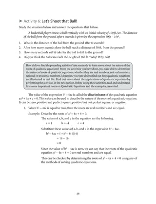 ➤ Activity 6: Let’s Shoot that Ball! 
Study the situation below and answer the questions that follow. 
A basketball player throws a ball vertically with an initial velocity of 100 ft./sec. The distance 
of the ball from the ground after t seconds is given by the expression 100t – 16t². 
1. What is the distance of the ball from the ground after 6 seconds? 
2. After how many seconds does the ball reach a distance of 50 ft. from the ground? 
3. How many seconds will it take for the ball to fall to the ground? 
4. Do you think the ball can reach the height of 160 ft.? Why? Why not? 
How did you find the preceding activities? Are you ready to learn more about the nature of the 
roots of quadratic equations? From the activities you have done, you were able to determine 
the nature of roots of quadratic equations, whether they are real numbers, not real numbers, 
rational or irrational numbers. Moreover, you were able to find out how quadratic equations 
are illustrated in real life. Find out more about the applications of quadratic equations by 
performing the activities in the next section. Before doing these activities, read and understand 
first some important notes on Quadratic Equations and the examples presented. 
The value of the expression b2 – 4ac is called the discriminant of the quadratic equation 
ax² + bx + c = 0. This value can be used to describe the nature of the roots of a quadratic equation. 
It can be zero, positive and perfect square, positive but not perfect square, or negative. 
1. When b2 – 4ac is equal to zero, then the roots are real numbers and are equal. 
Example: Describe the roots of x2 – 4x + 4 = 0. 
The values of a, b, and c in the equation are the following. 
a = 1 b = -4 c = 4 
Substitute these values of a, b, and c in the expression b² – 4ac. 
b2 – 4ac = (–4)2 – 4(1)(4) 
59 
= 16 – 16 
= 0 
Since the value of b2 – 4ac is zero, we can say that the roots of the quadratic 
equation x2 – 4x + 4 = 0 are real numbers and are equal. 
This can be checked by determining the roots of x2 – 4x + 4 = 0 using any of 
the methods of solving quadratic equations. 
 