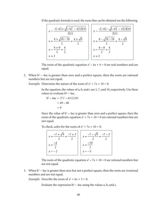 If the quadratic formula is used, the roots that can be obtained are the following. 
60 
x = 
–(–4) + (–4)2 – 4 (1)(4) 
2(1) 
x = 
4 + 16 – 16 
2 
= 
4 + 0 
2 
x = 
4 + 0 
2 
= 
4 
2 
x = 2 
x = 
–(–4) – (–4)2 – 4 (1)(4) 
2(1) 
x = 
4 – 16 – 16 
2 
= 
4 – 0 
2 
x = 
4 – 0 
2 
= 
4 
2 
x = 2 
The roots of the quadratic equation x2 – 4x + 4 = 0 are real numbers and are 
equal. 
2. When b2 – 4ac is greater than zero and a perfect square, then the roots are rational 
numbers but are not equal. 
Example: Determine the nature of the roots of x2 + 7x + 10 = 0. 
In the equation, the values of a, b, and c are 1, 7, and 10, respectively. Use these 
values to evaluate b² – 4ac. 
b2 – 4ac = (7)2 – 4(1)(10) 
= 49 – 40 
= 9 
Since the value of b2 – 4ac is greater than zero and a perfect square, then the 
roots of the quadratic equation x2 + 7x + 10 = 0 are rational numbers but are 
not equal. 
To check, solve for the roots of x2 + 7x + 10 = 0. 
x = 
–7 + 9 
2 
= 
–7 + 3 
2 
x = 
–4 
2 
x = – 2 
x = 
–7 – 9 
2 
= 
–7 – 3 
2 
x = 
–10 
2 
x = – 5 
The roots of the quadratic equation x2 – 7x + 10 = 0 are rational numbers but 
are not equal. 
3. When b2 – 4ac is greater than zero but not a perfect square, then the roots are irrational 
numbers and are not equal. 
Example: Describe the roots of x2 + 6x + 3 = 0. 
Evaluate the expression b² – 4ac using the values a, b, and c. 
 