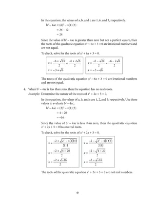 In the equation, the values of a, b, and c are 1, 6, and 3, respectively. 
61 
b2 – 4ac = (6)2 – 4(1)(3) 
= 36 – 12 
= 24 
Since the value of b2 – 4ac is greater than zero but not a perfect square, then 
the roots of the quadratic equation x2 + 6x + 3 = 0 are irrational numbers and 
are not equal. 
To check, solve for the roots of x2 + 6x + 3 = 0. 
x = 
–6 + 24 
2 
= 
–6 + 2 6 
2 
x = – 3 + 6 
x = 
–6 – 24 
2 
= 
–6 – 2 6 
2 
x = – 3 – 6 
The roots of the quadratic equation x2 – 6x + 3 = 0 are irrational numbers 
and are not equal. 
4. When b2 – 4ac is less than zero, then the equation has no real roots. 
Example: Determine the nature of the roots of x2 + 2x + 5 = 0. 
In the equation, the values of a, b, and c are 1, 2, and 5, respectively. Use these 
values to evaluate b2 – 4ac. 
b2 – 4ac = (2)2 – 4(1)(5) 
= 4 – 20 
= –16 
Since the value of b2 – 4ac is less than zero, then the quadratic equation 
x2 + 2x + 5 = 0 has no real roots. 
To check, solve for the roots of x2 + 2x + 5 = 0. 
x = 
–2 + 22 – 4(1)(5) 
2(1) 
x = 
–2 + 4 − 20 
2 
x = 
–2 + –16 
2 
x = 
–2 – 22 – 4(1)(5) 
2(1) 
x = 
–2 – 4 − 20 
2 
x = 
–2 – –16 
2 
The roots of the quadratic equation x2 + 2x + 5 = 0 are not real numbers. 
 