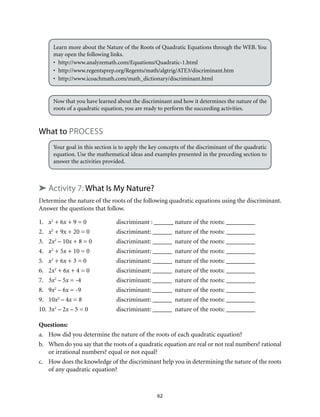 Learn more about the Nature of the Roots of Quadratic Equations through the WEB. You 
may open the following links. 
• http://www.analyzemath.com/Equations/Quadratic-1.html 
• http://www.regentsprep.org/Regents/math/algtrig/ATE3/discriminant.htm 
• http://www.icoachmath.com/math_dictionary/discriminant.html 
Now that you have learned about the discriminant and how it determines the nature of the 
roots of a quadratic equation, you are ready to perform the succeeding activities. 
62 
What to Process 
Your goal in this section is to apply the key concepts of the discriminant of the quadratic 
equation. Use the mathematical ideas and examples presented in the preceding section to 
answer the activities provided. 
➤ Activity 7: What Is My Nature? 
Determine the nature of the roots of the following quadratic equations using the discriminant. 
Answer the questions that follow. 
1. x2 + 6x + 9 = 0 discriminant : ______ nature of the roots: _________ 
2. x2 + 9x + 20 = 0 discriminant: ______ nature of the roots: _________ 
3. 2x2 – 10x + 8 = 0 discriminant: ______ nature of the roots: _________ 
4. x2 + 5x + 10 = 0 discriminant: ______ nature of the roots: _________ 
5. x2 + 6x + 3 = 0 discriminant: ______ nature of the roots: _________ 
6. 2x2 + 6x + 4 = 0 discriminant: ______ nature of the roots: _________ 
7. 3x2 – 5x = -4 discriminant: ______ nature of the roots: _________ 
8. 9x2 – 6x = -9 discriminant: ______ nature of the roots: _________ 
9. 10x2 – 4x = 8 discriminant: ______ nature of the roots: _________ 
10. 3x2 – 2x – 5 = 0 discriminant: ______ nature of the roots: _________ 
Questions: 
a. How did you determine the nature of the roots of each quadratic equation? 
b. When do you say that the roots of a quadratic equation are real or not real numbers? rational 
or irrational numbers? equal or not equal? 
c. How does the knowledge of the discriminant help you in determining the nature of the roots 
of any quadratic equation? 
 