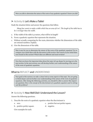 Were you able to determine the nature of the roots of any quadratic equation? I know you did! 
➤ Activity 8: Let’s Make a Table! 
Study the situation below and answer the questions that follow. 
Mang Jose wants to make a table which has an area of 6 m2. The length of the table has to 
63 
be 1 m longer than the width. 
a. If the width of the table is p meters, what will be its length? 
b. Form a quadratic equation that represents the situation. 
c. Without actually computing for the roots, determine whether the dimensions of the table 
are rational numbers. Explain. 
d. Give the dimensions of the table. 
Was it easy for you to determine the nature of the roots of the quadratic equation? Try to 
compare your initial ideas with the discussion in this section. How much of your initial ideas 
were found in this section? Which ideas are different and need revision? 
Now that you know the important ideas about the topic, let’s go deeper by moving on to the 
next section. In the next section, you will develop further your understanding of the nature 
of the roots of quadratic equations. 
What to reflect and Understand 
Your goal in this section is to take a closer look at some aspects of the topic. You are going 
to think deeper and test further your understanding of the nature of the roots of quadratic 
equations. After doing the following activities, you should be able to answer this import-ant 
question: How is the concept of the discriminant of a quadratic equation used in solving 
real-life problems? 
➤ Activity 9: How Well Did I Understand the Lesson? 
Answer the following questions. 
1. Describe the roots of a quadratic equation when the discriminant is 
a. zero. c. positive but not perfect square. 
b. positive perfect square. d. negative. 
Give examples for each. 
 