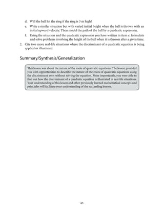 d. Will the ball hit the ring if the ring is 3 m high? 
e. Write a similar situation but with varied initial height when the ball is thrown with an 
initial upward velocity. Then model the path of the ball by a quadratic expression. 
f. Using the situation and the quadratic expression you have written in item e, formulate 
and solve problems involving the height of the ball when it is thrown after a given time. 
2. Cite two more real-life situations where the discriminant of a quadratic equation is being 
applied or illustrated. 
Summary/Synthesis/Generalization 
This lesson was about the nature of the roots of quadratic equations. The lesson provided 
you with opportunities to describe the nature of the roots of quadratic equations using 
the discriminant even without solving the equation. More importantly, you were able to 
find out how the discriminant of a quadratic equation is illustrated in real-life situations. 
Your understanding of this lesson and other previously learned mathematical concepts and 
principles will facilitate your understanding of the succeeding lessons. 
65 
 
