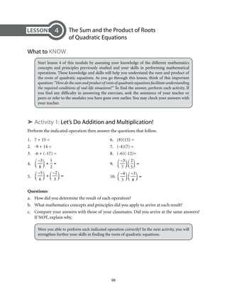 The Sum and the Product of Roots 
of Quadratic Equations 
66 
4 
What to Know 
Start lesson 4 of this module by assessing your knowledge of the different mathematics 
concepts and principles previously studied and your skills in performing mathematical 
operations. These knowledge and skills will help you understand the sum and product of 
the roots of quadratic equations. As you go through this lesson, think of this important 
question: “How do the sum and product of roots of quadratic equations facilitate understanding 
the required conditions of real-life situations?” To find the answer, perform each activity. If 
you find any difficulty in answering the exercises, seek the assistance of your teacher or 
peers or refer to the modules you have gone over earlier. You may check your answers with 
your teacher. 
➤ Activity 1: Let’s Do Addition and Multiplication! 
Perform the indicated operation then answer the questions that follow. 
1. 7 + 15 = 6. (8)(15) = 
2. -9 + 14 = 7. (-4)(7) = 
3. -6 + (-17) = 8. (-6)(-12)= 
4. 
–3 
8 
⎛⎝ ⎜ 
⎞⎠ ⎟ 
+ 
1 
2 
= 9. 
–3 
7 
⎛⎝ ⎜ 
⎞⎠ ⎟ 
2 
5 
⎛⎝ ⎜ 
⎞⎠ ⎟= 
5. 
–5 
6 
⎛⎝ ⎜ 
⎞⎠ ⎟ 
+ 
–2 
3 
⎛⎝ ⎜ 
⎞⎠ ⎟ 
= 10. 
–4 
5 
⎛⎝ ⎜ 
⎞⎠ ⎟ 
–3 
8 
⎛⎝ ⎜ 
⎞⎠ ⎟ 
= 
Questions: 
a. How did you determine the result of each operation? 
b. What mathematics concepts and principles did you apply to arrive at each result? 
c. Compare your answers with those of your classmates. Did you arrive at the same answers? 
If NOT, explain why. 
Were you able to perform each indicated operation correctly? In the next activity, you will 
strengthen further your skills in finding the roots of quadratic equations. 
 