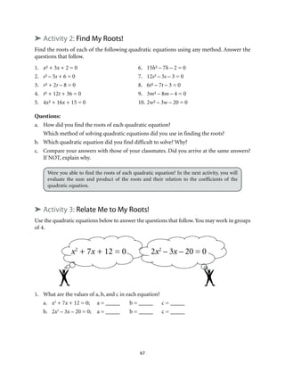 ➤ Activity 2: Find My Roots! 
Find the roots of each of the following quadratic equations using any method. Answer the 
questions that follow. 
1. x² + 3x + 2 = 0 6. 15h² – 7h – 2 = 0 
2. s² – 5s + 6 = 0 7. 12s² – 5s – 3 = 0 
3. r² + 2r – 8 = 0 8. 6t² – 7t – 3 = 0 
4. t² + 12t + 36 = 0 9. 3m² – 8m – 4 = 0 
5. 4x² + 16x + 15 = 0 10. 2w² – 3w – 20 = 0 
Questions: 
a. How did you find the roots of each quadratic equation? 
Which method of solving quadratic equations did you use in finding the roots? 
b. Which quadratic equation did you find difficult to solve? Why? 
c. Compare your answers with those of your classmates. Did you arrive at the same answers? 
67 
If NOT, explain why. 
Were you able to find the roots of each quadratic equation? In the next activity, you will 
evaluate the sum and product of the roots and their relation to the coefficients of the 
quadratic equation. 
➤ Activity 3: Relate Me to My Roots! 
Use the quadratic equations below to answer the questions that follow. You may work in groups 
of 4. 
x2 + 7x + 12 = 0 2x2 – 3x – 20 = 0 
1. What are the values of a, b, and c in each equation? 
a. x2 + 7x + 12 = 0; a = _____ b = _____ c = _____ 
b. 2x2 – 3x – 20 = 0; a = _____ b = _____ c = _____ 
 