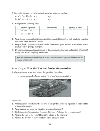 2. Determine the roots of each quadratic equation using any method. 
a. x2 + 7x + 12 = 0; x1 = _______ x2 = _______ 
b. 2x2 – 3x – 20 = 0; x1 = _______ x2 = _______ 
68 
3. Complete the following table. 
Quadratic Equation Sum of Roots Product of Roots 
x2 + 7x + 12 = 0 
2x2 – 3x – 20 = 0 
4. What do you observe about the sum and the product of the roots of each quadratic equation 
in relation to the values of a, b, and c? 
5. Do you think a quadratic equation can be determined given its roots or solutions? Justify 
your answer by giving 3 examples. 
6. Do you think a quadratic equation can be determined given the sum and product of its roots? 
Justify your answer by giving 3 examples. 
Were you able to relate the values of a, b, and c of each quadratic equation with the sum and 
product of its roots? 
➤ Activity 4: What the Sum and Product Mean to Me… 
Study the situation below and answer the questions that follow. 
A rectangular garden has an area of 132 m2 and a perimeter of 46 m. 
Questions: 
1. What equation would describe the area of the garden? Write the equation in terms of the 
width of the garden. 
2. What can you say about the equation formulated in item 1? 
3. Find the roots of the equation formulated in item 1. What do the roots represent? 
4. What is the sum of the roots? How is this related to the perimeter? 
5. What is the product of the roots? How is this related to area? 
 