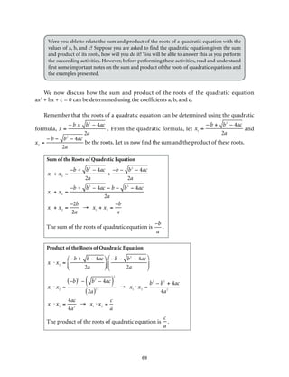 Were you able to relate the sum and product of the roots of a quadratic equation with the 
values of a, b, and c? Suppose you are asked to find the quadratic equation given the sum 
and product of its roots, how will you do it? You will be able to answer this as you perform 
the succeeding activities. However, before performing these activities, read and understand 
first some important notes on the sum and product of the roots of quadratic equations and 
the examples presented. 
We now discuss how the sum and product of the roots of the quadratic equation 
ax2 + bx + c = 0 can be determined using the coefficients a, b, and c. 
Remember that the roots of a quadratic equation can be determined using the quadratic 
69 
formula, 
x = 
– b ± b2 – 4ac 
2a 
.. From the quadratic formula, let 
x1 = 
– b + b2 – 4ac 
2a 
and 
x2 = 
– b − b2 – 4ac 
2a 
be the roots. Let us now find the sum and the product of these roots. 
Sum of the Roots of Quadratic Equation 
x1 + x2 = 
–b + b2 – 4ac 
2a 
+ 
–b – b2 – 4ac 
2a 
x1 + x2 = 
–b + b2 – 4ac − b – b2 − 4ac 
2a 
x1 + x2 = 
–2b 
2a 
→ x1 + x2 = 
–b 
a 
The sum of the roots of quadratic equation is 
–b 
a 
. 
Product of the Roots of Quadratic Equation 
x1 ⋅ x2 = 
–b + b – 4ac 
2a 
⎛ 
⎝ ⎜ 
⎞ 
⎠ ⎟ 
–b – b2 – 4ac 
2a 
⎛ 
⎝ ⎜ 
⎞ 
⎠ ⎟ 
x1 ⋅ x2 = 
(–b)2 – b2 ( – 4ac )2 
(2a)2 → x1 ⋅ x2 = 
b2 – b2 + 4ac 
4a2 
x1 ⋅ x2 = 
4ac 
4a2 → x1 ⋅ x2 = 
c 
a 
The product of the roots of quadratic equation is 
c 
a 
. 
 