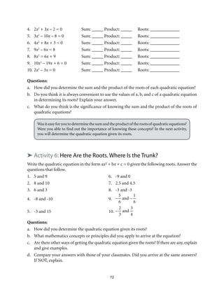 4. 2x2 + 3x – 2 = 0 Sum: _____ Product: _____ Roots: _____________ 
5. 3x2 – 10x – 8 = 0 Sum: _____ Product: _____ Roots: _____________ 
6. 4x2 + 8x + 3 = 0 Sum: _____ Product: _____ Roots: _____________ 
7. 9x2 – 6x = 8 Sum: _____ Product: _____ Roots: _____________ 
8. 8x2 = 6x + 9 Sum: _____ Product: _____ Roots: _____________ 
9. 10x2 – 19x + 6 = 0 Sum: _____ Product: _____ Roots: _____________ 
10. 2x2 – 3x = 0 Sum: _____ Product: _____ Roots: _____________ 
Questions: 
a. How did you determine the sum and the product of the roots of each quadratic equation? 
b. Do you think it is always convenient to use the values of a, b, and c of a quadratic equation 
in determining its roots? Explain your answer. 
c. What do you think is the significance of knowing the sum and the product of the roots of 
72 
quadratic equations? 
Was it easy for you to determine the sum and the product of the roots of quadratic equations? 
Were you able to find out the importance of knowing these concepts? In the next activity, 
you will determine the quadratic equation given its roots. 
➤ Activity 6: Here Are the Roots. Where Is the Trunk? 
Write the quadratic equation in the form ax² + bx + c = 0 given the following roots. Answer the 
questions that follow. 
1. 5 and 9 6. -9 and 0 
2. 8 and 10 7. 2.5 and 4.5 
3. 6 and 3 8. -3 and -3 
4. -8 and -10 9. 
– 
5 
6 
and – 
1 
6 
5. -3 and 15 10. 
– 
2 
3 
and 
3 
4 
Questions: 
a. How did you determine the quadratic equation given its roots? 
b. What mathematics concepts or principles did you apply to arrive at the equation? 
c. Are there other ways of getting the quadratic equation given the roots? If there are any, explain 
and give examples. 
d. Compare your answers with those of your classmates. Did you arrive at the same answers? 
If NOT, explain. 
 
