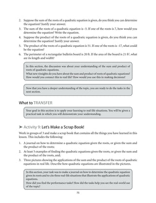 2. Suppose the sum of the roots of a quadratic equation is given, do you think you can determine 
75 
the equation? Justify your answer. 
3. The sum of the roots of a quadratic equation is -5. If one of the roots is 7, how would you 
determine the equation? Write the equation. 
4. Suppose the product of the roots of a quadratic equation is given, do you think you can 
determine the equation? Justify your answer. 
5. The product of the roots of a quadratic equation is 51. If one of the roots is -17, what could 
be the equation? 
6. The perimeter of a rectangular bulletin board is 20 ft. If the area of the board is 21 ft2, what 
are its length and width? 
In this section, the discussion was about your understanding of the sum and product of 
roots of quadratic equations. 
What new rinsights do you have about the sum and product of roots of quadratic equations? 
How would you connect this to real life? How would you use this in making decisions? 
Now that you have a deeper understanding of the topic, you are ready to do the tasks in the 
next section. 
What to transfer 
Your goal in this section is to apply your learning to real-life situations. You will be given a 
practical task in which you will demonstrate your understanding. 
➤ Activity 9: Let’s Make a Scrap Book! 
Work in groups of 3 and make a scrap book that contains all the things you have learned in this 
lesson. This includes the following: 
1. A journal on how to determine a quadratic equation given the roots, or given the sum and 
the product of the roots; 
2. At least 5 examples of finding the quadratic equations given the roots, or given the sum and 
the product of the roots, and; 
3. Three pictures showing the applications of the sum and the product of the roots of quadratic 
equations in real life. Describe how quadratic equations are illustrated in the pictures. 
In this section, your task was to make a journal on how to determine the quadratic equation 
given its roots and to cite three real-life situations that illustrate the applications of quadratic 
equations. 
How did you find the performance tasks? How did the tasks help you see the real-world use 
of the topic? 
 