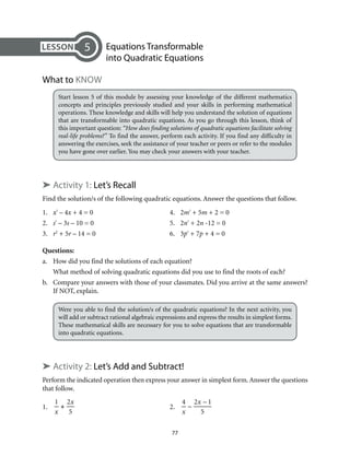 Equations Transformable 
into Quadratic Equations 
77 
What to Know 
Start lesson 5 of this module by assessing your knowledge of the different mathematics 
concepts and principles previously studied and your skills in performing mathematical 
operations. These knowledge and skills will help you understand the solution of equations 
that are transformable into quadratic equations. As you go through this lesson, think of 
this important question: “How does finding solutions of quadratic equations facilitate solving 
real-life problems?” To find the answer, perform each activity. If you find any difficulty in 
answering the exercises, seek the assistance of your teacher or peers or refer to the modules 
you have gone over earlier. You may check your answers with your teacher. 
➤ Activity 1: Let’s Recall 
Find the solution/s of the following quadratic equations. Answer the questions that follow. 
1. x² – 4x + 4 = 0 4. 2m² + 5m + 2 = 0 
2. s² – 3s – 10 = 0 5. 2n² + 2n -12 = 0 
3. r2 + 5r – 14 = 0 6. 3p² + 7p + 4 = 0 
Questions: 
a. How did you find the solutions of each equation? 
What method of solving quadratic equations did you use to find the roots of each? 
b. Compare your answers with those of your classmates. Did you arrive at the same answers? 
If NOT, explain. 
Were you able to find the solution/s of the quadratic equations? In the next activity, you 
will add or subtract rational algebraic expressions and express the results in simplest forms. 
These mathematical skills are necessary for you to solve equations that are transformable 
into quadratic equations. 
➤ Activity 2: Let’s Add and Subtract! 
Perform the indicated operation then express your answer in simplest form. Answer the questions 
that follow. 
1. 
1 
x 
+ 
2x 
5 
2. 
4 
x 
– 
2x – 1 
5 
5 
 