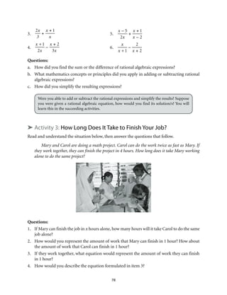 78 
3. 
2x 
3 
+ 
x + 1 
x 
5. 
x – 5 
2x 
+ 
x + 1 
x – 2 
4. 
x +1 
2x 
– 
x + 2 
3x 
6. 
x 
x +1 
– 
2 
x + 2 
Questions: 
a. How did you find the sum or the difference of rational algebraic expressions? 
b. What mathematics concepts or principles did you apply in adding or subtracting rational 
algebraic expressions? 
c. How did you simplify the resulting expressions? 
Were you able to add or subtract the rational expressions and simplify the results? Suppose 
you were given a rational algebraic equation, how would you find its solution/s? You will 
learn this in the succeeding activities. 
➤ Activity 3: How Long Does It Take to Finish Your Job? 
Read and understand the situation below, then answer the questions that follow. 
Mary and Carol are doing a math project. Carol can do the work twice as fast as Mary. If 
they work together, they can finish the project in 4 hours. How long does it take Mary working 
alone to do the same project? 
Questions: 
1. If Mary can finish the job in x hours alone, how many hours will it take Carol to do the same 
job alone? 
2. How would you represent the amount of work that Mary can finish in 1 hour? How about 
the amount of work that Carol can finish in 1 hour? 
3. If they work together, what equation would represent the amount of work they can finish 
in 1 hour? 
4. How would you describe the equation formulated in item 3? 
 