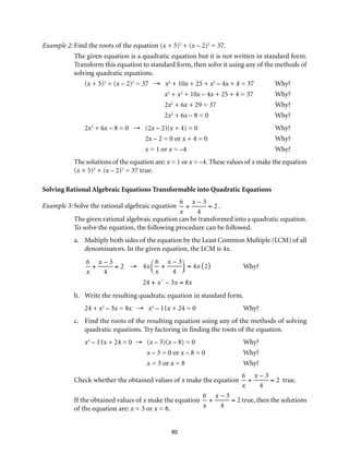 Example 2: Find the roots of the equation (x + 5)2 + (x – 2)2 = 37. 
The given equation is a quadratic equation but it is not written in standard form. 
Transform this equation to standard form, then solve it using any of the methods of 
solving quadratic equations. 
(x + 5)2 + (x – 2)2 = 37 → x2 + 10x + 25 + x2 – 4x + 4 = 37 Why? 
x2 + x2 + 10x – 4x + 25 + 4 = 37 Why? 
2x2 + 6x + 29 = 37 Why? 
2x2 + 6x – 8 = 0 Why? 
2x2 + 6x – 8 = 0 → (2x – 2)(x + 4) = 0 Why? 
2x – 2 = 0 or x + 4 = 0 Why? 
x = 1 or x = –4 Why? 
The solutions of the equation are: x = 1 or x = –4. These values of x make the equation 
(x + 5)2 + (x – 2)2 = 37 true. 
Solving Rational Algebraic Equations Transformable into Quadratic Equations 
Example 3: Solve the rational algebraic equation 
80 
6 
x 
+ 
x – 3 
4 
= 2 . 
The given rational algebraic equation can be transformed into a quadratic equation. 
To solve the equation, the following procedure can be followed. 
a. Multiply both sides of the equation by the Least Common Multiple (LCM) of all 
denominators. In the given equation, the LCM is 4x. 
6 
x – 3 
6 
x – 3 
+ 
= 2 → 
4x 
+ 
x 
4 
x 
4 
⎛⎝ ⎜ 
⎞⎠ ⎟ 
= 4x (2) 
24 + x2 – 3x = 8x 
Why? 
b. Write the resulting quadratic equation in standard form. 
24 + x2 – 3x = 8x → x2 – 11x + 24 = 0 Why? 
c. Find the roots of the resulting equation using any of the methods of solving 
quadratic equations. Try factoring in finding the roots of the equation. 
x2 – 11x + 24 = 0 → (x – 3)(x – 8) = 0 Why? 
x – 3 = 0 or x – 8 = 0 Why? 
x = 3 or x = 8 Why? 
Check whether the obtained values of x make the equation 
6 
x 
+ 
x – 3 
4 
= 2 true. 
If the obtained values of x make the equation 
6 
x 
+ 
x – 3 
4 
= 2 true, then the solutions 
of the equation are: x = 3 or x = 8. 
 