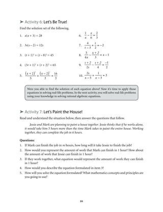 84 
➤ Activity 6: Let’s Be True! 
Find the solution set of the following. 
1. x(x + 3) = 28 6. 
1 
x 
– 
x 
6 
= 
2 
3 
2. 3s(s – 2) = 12s 7. 
4 
t – 3 
+ 
t 
2 
= – 2 
3. (t + 1)2 + (t – 8)2 = 45 8. 
5 
4x 
– 
x + 2 
3 
= x – 1 
4. (3r + 1)2 + (r + 2)2 = 65 9. 
s + 2 
2s 
– 
s + 2 
4 
= 
–1 
2 
5. 
(x + 2)2 
5 
+ 
(x – 2)2 
3 
= 
16 
3 
10. 
2s 
x – 5 
+ 
1 
x – 3 
= 3 
Were you able to find the solution of each equation above? Now it’s time to apply those 
equations in solving real-life problems. In the next activity, you will solve real-life problems 
using your knowledge in solving rational algebraic equations. 
➤ Activity 7: Let’s Paint the House! 
Read and understand the situation below, then answer the questions that follow. 
Jessie and Mark are planning to paint a house together. Jessie thinks that if he works alone, 
it would take him 5 hours more than the time Mark takes to paint the entire house. Working 
together, they can complete the job in 6 hours. 
Questions: 
1. If Mark can finish the job in m hours, how long will it take Jessie to finish the job? 
2. How would you represent the amount of work that Mark can finish in 1 hour? How about 
the amount of work that Jessie can finish in 1 hour? 
3. If they work together, what equation would represent the amount of work they can finish 
in 1 hour? 
4. How would you describe the equation formulated in item 3? 
5. How will you solve the equation formulated? What mathematics concepts and principles are 
you going to use? 
 