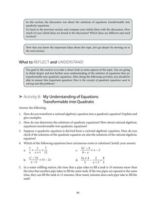 In this section, the discussion was about the solutions of equations transformable into 
quadratic equations. 
Go back to the previous section and compare your initial ideas with the discussion. How 
much of your initial ideas are found in the discussion? Which ideas are different and need 
revision? 
Now that you know the important ideas about the topic, let’s go deeper by moving on to 
the next section. 
What to Reflect and Understand 
You goal in this section is to take a closer look at some aspects of the topic. You are going 
to think deeper and test further your understanding of the solution of equations that are 
transformable into quadratic equations. After doing the following activities, you should be 
able to answer this important question: How is the concept of quadratic equations used in 
solving real-life problems? 
➤ Activity 8: My Understanding of Equations 
Transformable into Quadratic 
Answer the following. 
1. How do you transform a rational algebraic equation into a quadratic equation? Explain and 
85 
give examples. 
2. How do you determine the solutions of quadratic equations? How about rational algebraic 
equations transformable into quadratic equations? 
3. Suppose a quadratic equation is derived from a rational algebraic equation. How do you 
check if the solutions of the quadratic equation are also the solutions of the rational algebraic 
equation? 
4. Which of the following equations have extraneous roots or solutions? Justify your answer. 
a. 
1 
x 
+ 
1 
x + 1 
= 
7 
12 
c. 
3x2 – 6 
8 – x 
= x – 2 
b. 
x2 – 5x 
x – 5 
= 15 – 2x d. 
3x + 4 
5 
– 
2 
x + 3 
= 
8 
5 
5. In a water refilling station, the time that a pipe takes to fill a tank is 10 minutes more than 
the time that another pipe takes to fill the same tank. If the two pipes are opened at the same 
time, they can fill the tank in 12 minutes. How many minutes does each pipe take to fill the 
tank? 
 