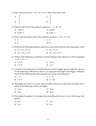 12. One of the roots of 2x2 – 13x + 20 = 0 is 4. What is the other root? 
6 
A. 
– 
2 
5 
C. 
2 
5 
B. 
– 
5 
2 
D. 
5 
2 
13. What are the roots of the quadratic equation x2 + x – 56 = 0? 
A. 2 and -1 C. -8 and 7 
B. 8 and -7 D. 3 and -2 
14. What is the sum of the roots of the quadratic equation x2 + 6x – 14 = 0? 
A. -7 C. -3 
B. -6 D. 14 
15. Which of the following quadratic equations can be solved easily by extracting square roots? 
A. x2 + 7x + 12 = 0 C. 4t2 – 9 = 0 
B. 2w2 + 7w – 3 = 0 D. 3v2 + 2v – 8 = 0 
16. Which of the following coordinates of points belong to the solution set of the inequality 
y < 2x2 + 5x – 1? 
A. (-3, 2) C. (1, 6) 
B. (-2, 9) D. (3, 1) 
17. A 3 cm by 3 cm square piece of cardboard was cut from a bigger square cardboard. The area 
of the remaining cardboard was 40 cm2. If s represents the length of the bigger cardboard, 
which of the following expressions give the area of the remaining piece? 
A. s – 9 C. s2 – 9 
B. s2 + 9 D. s2 + 40 
18. The length of a wall is 12 m more than its width. If the area of the wall is less than 50 m2, 
which of the following could be its length? 
A. 3 m C. 15 m 
B. 4 m D. 16 m 
19. The length of a garden is 5 m longer than its width and the area is 14 m2. How long is the 
garden? 
A. 9 m C. 5 m 
B. 7 m D. 2 m 
 