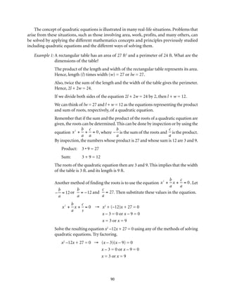 The concept of quadratic equations is illustrated in many real-life situations. Problems that 
arise from these situations, such as those involving area, work, profits, and many others, can 
be solved by applying the different mathematics concepts and principles previously studied 
including quadratic equations and the different ways of solving them. 
Example 1: A rectangular table has an area of 27 ft2 and a perimeter of 24 ft. What are the 
dimensions of the table? 
The product of the length and width of the rectangular table represents its area. 
Hence, length (l) times width (w) = 27 or lw = 27. 
Also, twice the sum of the length and the width of the table gives the perimeter. 
Hence, 2l + 2w = 24. 
If we divide both sides of the equation 2l + 2w = 24 by 2, then l + w = 12. 
We can think of lw = 27 and l + w = 12 as the equations representing the product 
and sum of roots, respectively, of a quadratic equation. 
Remember that if the sum and the product of the roots of a quadratic equation are 
given, the roots can be determined. This can be done by inspection or by using the 
equation 
90 
x2 + 
b 
a 
+ 
c 
a 
= 0, where 
– 
b 
a 
is the sum of the roots and 
c 
a 
is the product. 
By inspection, the numbers whose product is 27 and whose sum is 12 are 3 and 9. 
Product: 3 • 9 = 27 
Sum: 3 + 9 = 12 
The roots of the quadratic equation then are 3 and 9. This implies that the width 
of the table is 3 ft. and its length is 9 ft. 
Another method of finding the roots is to use the equation 
x2 + 
b 
a 
x + 
c 
a 
= 0 . Let 
– 
b 
a 
= 12 or 
b 
a 
= –12 and 
c 
a 
= 27. Then substitute these values in the equation. 
x2 + 
b 
a 
x + 
c 
s 
= 0 → x2 + (–12)x + 27 = 0 
x – 3 = 0 or x – 9 = 0 
x = 3 or x = 9 
Solve the resulting equation x2 –12x + 27 = 0 using any of the methods of solving 
quadratic equations. Try factoring. 
x2 –12x + 27 = 0 → (x – 3)(x – 9) = 0 
x – 3 = 0 or x – 9 = 0 
x = 3 or x = 9 
 