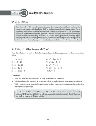 Quadratic Inequalities 
96 
7 
What to Know 
Start Lesson 7 of this module by assessing your knowledge of the different mathematics 
concepts previously studied and your skills in performing mathematical operations. These 
knowledge and skills will help you understand quadratic inequalities. As you go through 
this lesson, think of this important question: “How are quadratic inequalities used in solving 
real-life problems and in making decisions?” To find the answer, perform each activity. If you 
find any difficulty in answering the exercises, seek the assistance of your teacher or peers or 
refer to the modules you have gone over earlier. You may check your work with your teacher. 
➤ Activity 1: What Makes Me True? 
Find the solution/s of each of the following mathematical sentences. Answer the questions that 
follow. 
1. x + 5 > 8 6. x2 + 5x + 6 = 0 
2. r – 3 < 10 7. t2 – 8t + 7 = 0 
3. 2s + 7 ≥ 21 8. r2 + 7r = 18 
4. 3t – 2 ≤ 13 9. 2h2 – 5h – 12 = 0 
5. 12 – 5m > –8 10. 9s2 = 4 
Questions: 
a. How did you find the solution/s of each mathematical sentence? 
b. What mathematics concepts or principles did you apply to come up with the solution/s? 
c. Which mathematical sentence has only one solution? More than one solution? Describe these 
mathematical sentences. 
How did you find the activity? Were you able to find the solution/s of each mathematical 
sentence? Did you find difficulty in solving each mathematical sentence? If not, then you 
are ready to proceed to the next activity. 
 
