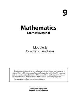 Mathematics 
Learner’s Material 
9 
Module 2: 
Quadratic Functions 
This instructional material was collaboratively developed and reviewed by 
educators from public and private schools, colleges, and/or universities. We encourage 
teachers and other education stakeholders to email their feedback, comments, and 
recommendations to the Department of Education at action@deped.gov.ph. 
We value your feedback and recommendations. 
Department of Education 
Republic of the Philippines 
 