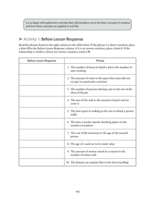 Let us begin with exploratory activities that will introduce you to the basic concepts of variation
and how these concepts are applied in real life.
➤ Activity 1: Before Lesson Response
Read the phrases found at the right column in the table below. If the phrase is a direct variation, place
a letter D in the Before Lesson Response column, if it is an inverse variation, place a letter I. If the
relationship is neither a direct nor inverse variation, mark it N.
Before Lesson Response Phrase
	 1.	 The number of hours to finish a job to the number of
men working
	 2.	 The amount of water to the space that water did not
occupy in a particular container
	 3.	 The number of persons sharing a pie to the size of the
slices of the pie
	 4.	 The area of the wall to the amount of paint used to
cover it
	 5.	 The time spent in walking to the rate at which a person
walks
	 6.	 The time a teacher spends checking papers to the
number of students
	 7.	 The cost of life insurance to the age of the insured
person
	 8.	 The age of a used car to its resale value
	 9.	 The amount of money raised in a concert to the
number of tickets sold
	10.	 The distance an airplane flies to the time travelling
193
 