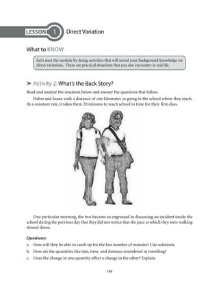 Direct Variation
What to Know
Let’s start the module by doing activities that will reveal your background knowledge on
direct variations. These are practical situations that you also encounter in real life.
➤ Activity 2: What’s the Back Story?
Read and analyze the situation below and answer the questions that follow.
Helen and Joana walk a distance of one kilometer in going to the school where they teach.
At a constant rate, it takes them 20 minutes to reach school in time for their first class.
1
One particular morning, the two became so engrossed in discussing an incident inside the
school during the previous day that they did not notice that the pace at which they were walking
slowed down.
Questions:
a.	 How will they be able to catch up for the lost number of minutes? Cite solutions.
b.	 How are the quantities like rate, time, and distance considered in travelling?
c.	 Does the change in one quantity affect a change in the other? Explain.
194
 