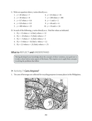 C. Write an equation where y varies directly as x.
1.	 y = 28 when x = 7	 6.	 y = 63 when x = 81
2.	 y = 30 when x = 8	 7.	 y = 200 when x = 300
3.	 y = 0.7 when x = 0.4	 8.	 y = 1 and x = 2
4.	 y = 0.8 when x = 0.5	 9.	 y = 48 and x = 6
5.	 y = 400 when x = 25	 10.	 y = 10 and x = 24
D. In each of the following, y varies directly as x. Find the values as indicated.
1.	If y = 12 when x = 4, find y when x = 12
2.	If y = -18 when x = 9, find y when x = 7
3.	If y = -3 when x = -4, find x when y = 2
4.	If y = 3 when x = 10, find x when y = 1.2
5.	If y = 2.5 when x = .25, find y when x = .75
What to Reflect and UNDERSTAND
Having developed your knowledge about the concepts of direct variation, your goal now is
to take a closer look at some aspects of the lesson. This requires you to apply these concepts
in solving the problems that follow
➤ Activity 7: Cans Anyone?
1.	 Tin cans of beverages are collected for recycling purposes in many places in the Philippines.
202
 