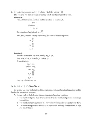 2.	If y varies inversely as x and y = 10 when x = 2, find y when x = 10.
	 This concerns two pairs of values of x and y which may be solved in two ways.
Solution 1:
First, set the relation, and then find the constant of variation, k. 	
	 xy	= k
	 (2)(10)	= k
	 k	= 20
The equation of variation is y =
20
x
Next, find y when x = 10 by substituting the value of x in the equation,	
	
y =
20
x
y =
20
10
y = 2 		
Solution 2:
Since k = xy, then for any pairs x and y, x1
y1
= x2
y2
If we let x1
= 2, y1
= 10, and x2
= 10, find y2
.
By substitution,
	x1
y1
	= x2
y2
	 2(10)	= 10(y2
)
	 20	= 10y2
	 y2
	=
20
10
	 y2
	= 2
Hence, y = 2 when x = 10.
➤ Activity 12: It’s Your Turn!
Let us now test your skills in translating statements into mathematical equations and in
finding the constant of variation.
A.	 Express each of the following statements as a mathematical equation.
1.	 The number of pizza slices p varies inversely as the number of persons n sharing a
whole pizza.
2.	 The number of pechay plants n in a row varies inversely as the space s between them.
3.	 The number of persons n needed to do a job varies inversely as the number of days
d to finish the job.
209
 