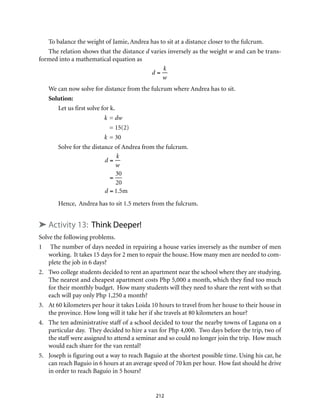 To balance the weight of Jamie, Andrea has to sit at a distance closer to the fulcrum.
The relation shows that the distance d varies inversely as the weight w and can be trans-
formed into a mathematical equation as
d =
k
w
We can now solve for distance from the fulcrum where Andrea has to sit.
Solution:
Let us first solve for k.
	 k	= dw
		= 15(2)
	 k	= 30
Solve for the distance of Andrea from the fulcrum.
	
d =
k
w
=
30
20
d = 1.5m
Hence, Andrea has to sit 1.5 meters from the fulcrum.
➤ Activity 13: Think Deeper!
Solve the following problems.
1	 The number of days needed in repairing a house varies inversely as the number of men
working. It takes 15 days for 2 men to repair the house. How many men are needed to com-
plete the job in 6 days?
2.	 Two college students decided to rent an apartment near the school where they are studying.
The nearest and cheapest apartment costs Php 5,000 a month, which they find too much
for their monthly budget. How many students will they need to share the rent with so that
each will pay only Php 1,250 a month?	
3.	 At 60 kilometers per hour it takes Loida 10 hours to travel from her house to their house in
the province. How long will it take her if she travels at 80 kilometers an hour?
4.	 The ten administrative staff of a school decided to tour the nearby towns of Laguna on a
particular day. They decided to hire a van for Php 4,000. Two days before the trip, two of
the staff were assigned to attend a seminar and so could no longer join the trip. How much
would each share for the van rental?
5.	 Joseph is figuring out a way to reach Baguio at the shortest possible time. Using his car, he
can reach Baguio in 6 hours at an average speed of 70 km per hour. How fast should he drive
in order to reach Baguio in 5 hours?
212
 
