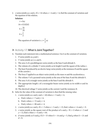 2.	 z varies jointly as x and y. If z =16 when x = 4 and y = 6, find the constant of variation and
the equation of the relation.
Solution:
z = kxy
16 = k 4( ) 6( )
k =
16
24
k =
2
3
The equation of variation is z =
2
3
xy			
➤ Activity 17: What Is Joint Together?					
A.	 Translate each statement into a mathematical sentence. Use k as the constant of variation.
1.	 P varies jointly as q and r.
2.	V varies jointly as l, w, and h.
3.	 The area A of a parallelogram varies jointly as the base b and altitude h.
4.	 The volume of a cylinder V varies jointly as its height h and the square of the radius r.
5.	 The heat H produced by an electric lamp varies jointly as the resistance R and the square
of the current i.
6.	 The force F applied to an object varies jointly as the mass m and the acceleration a.
7.	 The volume V of a pyramid varies jointly as the area of the base B and the altitude h.
8.	 The area A of a triangle varies jointly as the base b and the altitude h.
9.	 The appropriate length s of a rectangular beam varies jointly as its width w and its
depth d.
10.	The electrical voltage V varies jointly as the current I and the resistance R.
B.	 Solve for the value of the constant of variation k, then find the missing value.
1.	 z varies jointly as x and y and z = 60 when x = 5 and y = 6.
a.	Find z when x = 7 and y = 6.
b.	Find x when z = 72 and y = 4.
c.	Find y when z = 80 and x = 4.
2.	 z varies jointly as x and y. If z = 3 when x = 3 and y = 15, find z when x = 6 and y = 9.
3.	 z varies jointly as the square root of the product of x and y. If z =3 when x = 3 and
y = 12, find x when z = 6 and y = 64.
4.	 d varies jointly as h and g. If d = 15 when h = 14 and g = 5, find g when h = 21 and
d = 8.
216
 