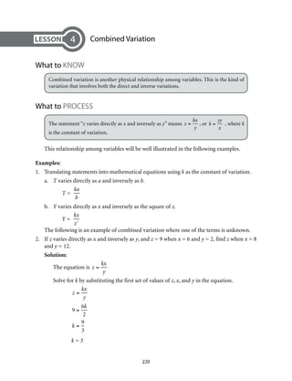 Combined Variation
What to KNOW
Combined variation is another physical relationship among variables. This is the kind of
variation that involves both the direct and inverse variations.
What to PROCESS
The statement “z varies directly as x and inversely as y” means z =
kx
y
, or k =
zy
x
, where k
is the constant of variation.
This relationship among variables will be well illustrated in the following examples.
Examples:
1.	 Translating statements into mathematical equations using k as the constant of variation.
a.	 T varies directly as a and inversely as b.				
	 T =
ka
b
	
b.	 Y varies directly as x and inversely as the square of z.	
	 Y =
kx
z2
		
The following is an example of combined variation where one of the terms is unknown.
2.	If z varies directly as x and inversely as y, and z = 9 when x = 6 and y = 2, find z when x = 8
and y = 12.
Solution:
The equation is z =
kx
y
Solve for k by substituting the first set of values of z, x, and y in the equation.
	
z =
kx
y
9 =
6k
2
k =
9
3
	 k = 3
4
220
 