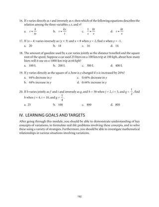 16.	If s varies directly as t and inversely as v, then which of the following equations describes the
relation among the three variables s, t, and v?
a.	 s =
k
tv
	b.	s =
kv
t
	c.	
1
s
=
kt
v
	d.	s =
kt
v
17.	If (x – 4) varies inversely as (y + 3) and x = 8 when y = 2, find x when y = -1.
a.	20	 b.	18	c.	16	d.	14
18.	The amount of gasoline used by a car varies jointly as the distance travelled and the square
root of the speed. Suppose a car used 25 liters on a 100 km trip at 100 kph, about how many
liters will it use on a 1000-km trip at 64 kph?
a.	 100 L	 b.	 200 L	 c.	 300 L	 d.	 400 L
19.	If y varies directly as the square of x, how is y changed if x is increased by 20%?
a.	 44% decrease in y	 c.	 0.44% decrease in y	
b.	 44% increase in y	 d.	 0.44% increase in y	
20.	If h varies jointly as j2
and i and inversely as g, and h = 50 when j = 2, i = 5, and g =
1
2
, find
h when j = 4, i = 10, and g =
1
4
.
a. 25	 b.	 100	 c.	 800	 d.	 805
IV.	 Learning Goals and targets
After going through this module, you should be able to demonstrate understanding of key
concepts of variations, to formulate real-life problems involving these concepts, and to solve
these using a variety of strategies. Furthermore, you should be able to investigate mathematical
relationships in various situations involving variations.
192
 