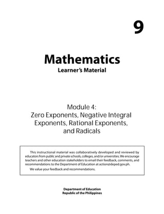 Mathematics 
Learner’s Material 
9 
Module 4: 
Zero Exponents, Negative Integral 
Exponents, Rational Exponents, 
and Radicals 
This instructional material was collaboratively developed and reviewed by 
educators from public and private schools, colleges, and/or universities. We encourage 
teachers and other education stakeholders to email their feedback, comments, and 
recommendations to the Department of Education at action@deped.gov.ph. 
We value your feedback and recommendations. 
Department of Education 
Republic of the Philippines 
 
