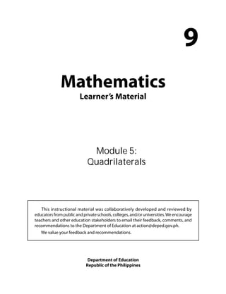 Mathematics 
Learner’s Material 
9 
Module 5: 
Quadrilaterals 
This instructional material was collaboratively developed and reviewed by 
educators from public and private schools, colleges, and/or universities. We encourage 
teachers and other education stakeholders to email their feedback, comments, and 
recommendations to the Department of Education at action@deped.gov.ph. 
We value your feedback and recommendations. 
Department of Education 
Republic of the Philippines 
 