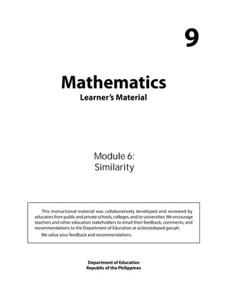 Mathematics 
Learner’s Material 
9 
Module 6: 
Similarity 
This instructional material was collaboratively developed and reviewed by 
educators from public and private schools, colleges, and/or universities. We encourage 
teachers and other education stakeholders to email their feedback, comments, and 
recommendations to the Department of Education at action@deped.gov.ph. 
We value your feedback and recommendations. 
Department of Education 
Republic of the Philippines 
 