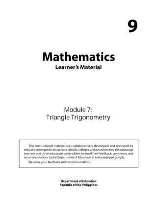 Mathematics 
Learner’s Material 
9 
Module 7: 
Triangle Trigonometry 
This instructional material was collaboratively developed and reviewed by 
educators from public and private schools, colleges, and/or universities. We encourage 
teachers and other education stakeholders to email their feedback, comments, and 
recommendations to the Department of Education at action@deped.gov.ph. 
We value your feedback and recommendations. 
Department of Education 
Republic of the Philippines 
 