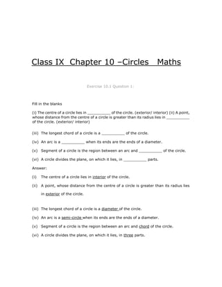 Class IX Chapter 10 –Circles Maths
Exercise 10.1 Question 1:
Fill in the blanks
(i) The centre of a circle lies in __________ of the circle. (exterior/ interior) (ii) A point,
whose distance from the centre of a circle is greater than its radius lies in __________
of the circle. (exterior/ interior)
(iii) The longest chord of a circle is a __________ of the circle.
(iv) An arc is a __________ when its ends are the ends of a diameter.
(v) Segment of a circle is the region between an arc and __________ of the circle.
(vi) A circle divides the plane, on which it lies, in __________ parts.
Answer:
(i) The centre of a circle lies in interior of the circle.
(ii) A point, whose distance from the centre of a circle is greater than its radius lies
in exterior of the circle.
(iii) The longest chord of a circle is a diameter of the circle.
(iv) An arc is a semi-circle when its ends are the ends of a diameter.
(v) Segment of a circle is the region between an arc and chord of the circle.
(vi) A circle divides the plane, on which it lies, in three parts.
 