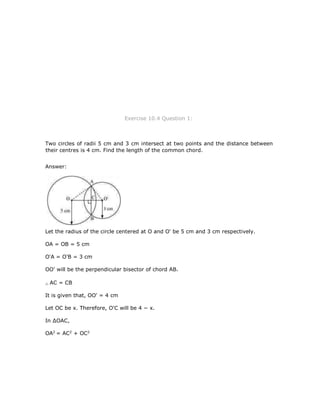 Exercise 10.4 Question 1:
Two circles of radii 5 cm and 3 cm intersect at two points and the distance between
their centres is 4 cm. Find the length of the common chord.
Answer:
Let the radius of the circle centered at O and O' be 5 cm and 3 cm respectively.
OA = OB = 5 cm
O'A = O'B = 3 cm
OO' will be the perpendicular bisector of chord AB.
AC = CB
It is given that, OO' = 4 cm
Let OC be x. Therefore, O'C will be 4 − x.
In ∆OAC,
OA2
= AC2
+ OC2
 