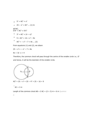 52
= AC2
+ x2
25 − x2
= AC2
... (1) In
∆O'AC,
O'A2
= AC2
+ O'C2
32
= AC2
+ (4 − x)2
9 = AC2
+ 16 + x2
− 8x
AC2
= − x2
− 7 + 8x ... (2)
From equations (1) and (2), we obtain
25 − x2
= − x2
− 7 + 8x
8x = 32 x = 4
Therefore, the common chord will pass through the centre of the smaller circle i.e., O'
and hence, it will be the diameter of the smaller circle.
AC2
= 25 − x2
= 25 − 42
= 25 − 16 = 9
AC = 3 m
Length of the common chord AB = 2 AC = (2 × 3) m = 6 m Question
2:
 