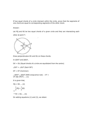 If two equal chords of a circle intersect within the circle, prove that the segments of
one chord are equal to corresponding segments of the other chord.
Answer:
Let PQ and RS be two equal chords of a given circle and they are intersecting each
other at point T.
Draw perpendiculars OV and OU on these chords.
In ∆OVT and ∆OUT,
OV = OU (Equal chords of a circle are equidistant from the centre)
OVT = OUT (Each 90°)
OT = OT (Common)
∆OVT ∆OUT (RHS congruence rule) VT =
UT (By CPCT) ... (1)
It is given that,
On adding equations (1) and (3), we obtain
PQ = RS ... (2)
PV = RU ... (3)
⇒
 