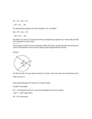 PV + VT = RU + UT
PT = RT ... (4)
On subtracting equation (4) from equation (2), we obtain
PQ − PT = RS − RT
QT = ST ... (5)
Equations (4) and (5) indicate that the corresponding segments of chords PQ and RS
are congruent to each other.
Question 3:
If two equal chords of a circle intersect within the circle, prove that the line joining the
point of intersection to the centre makes equal angles with the chords.
Answer:
Let PQ and RS are two equal chords of a given circle and they are intersecting each
other at point T.
Draw perpendiculars OV and OU on these chords.
In ∆OVT and ∆OUT,
OV = OU (Equal chords of a circle are equidistant from the centre)
OVT = OUT (Each 90°)
OT = OT (Common)
 