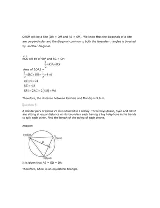 ORSM will be a kite (OR = OM and RS = SM). We know that the diagonals of a kite
are perpendicular and the diagonal common to both the isosceles triangles is bisected
by another diagonal.
RCS will be of 90° and RC = CM
Therefore, the distance between Reshma and Mandip is 9.6 m.
Question 6:
A circular park of radius 20 m is situated in a colony. Three boys Ankur, Syed and David
are sitting at equal distance on its boundary each having a toy telephone in his hands
to talk each other. Find the length of the string of each phone.
Answer:
It is given that AS = SD = DA
Therefore, ∆ASD is an equilateral triangle.
Area of ∆ORS =
 