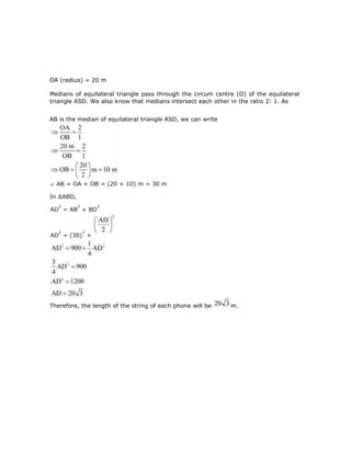 OA (radius) = 20 m
Medians of equilateral triangle pass through the circum centre (O) of the equilateral
triangle ASD. We also know that medians intersect each other in the ratio 2: 1. As
AB is the median of equilateral triangle ASD, we can write
Therefore, the length of the string of each phone will be m.
 