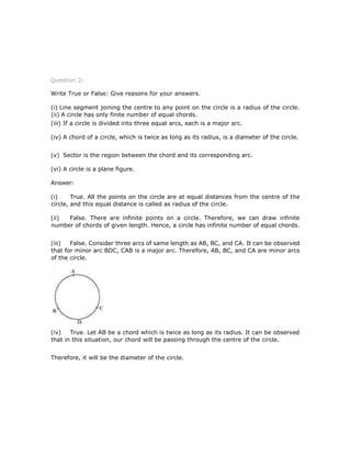 Question 2:
Write True or False: Give reasons for your answers.
(i) Line segment joining the centre to any point on the circle is a radius of the circle.
(ii) A circle has only finite number of equal chords.
(iii) If a circle is divided into three equal arcs, each is a major arc.
(iv) A chord of a circle, which is twice as long as its radius, is a diameter of the circle.
(v) Sector is the region between the chord and its corresponding arc.
(vi) A circle is a plane figure.
Answer:
(i) True. All the points on the circle are at equal distances from the centre of the
circle, and this equal distance is called as radius of the circle.
(ii) False. There are infinite points on a circle. Therefore, we can draw infinite
number of chords of given length. Hence, a circle has infinite number of equal chords.
(iii) False. Consider three arcs of same length as AB, BC, and CA. It can be observed
that for minor arc BDC, CAB is a major arc. Therefore, AB, BC, and CA are minor arcs
of the circle.
(iv) True. Let AB be a chord which is twice as long as its radius. It can be observed
that in this situation, our chord will be passing through the centre of the circle.
Therefore, it will be the diameter of the circle.
 