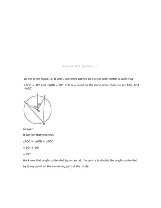 Exercise 10.5 Question 1:
In the given figure, A, B and C are three points on a circle with centre O such that
It can be observed that
AOC = AOB + BOC
= 60° + 30°
= 90°
We know that angle subtended by an arc at the centre is double the angle subtended
by it any point on the remaining part of the circle.
BOC = 30° and AOB = 60°. If D is a point on the circle other than the arc ABC, find
ADC.
Answer:
 