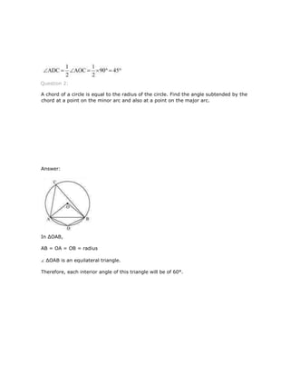 Question 2:
A chord of a circle is equal to the radius of the circle. Find the angle subtended by the
chord at a point on the minor arc and also at a point on the major arc.
Answer:
In ∆OAB,
AB = OA = OB = radius
∆OAB is an equilateral triangle.
Therefore, each interior angle of this triangle will be of 60°.
 