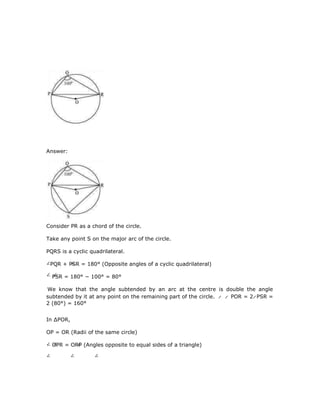 Answer:
Consider PR as a chord of the circle.
Take any point S on the major arc of the circle.
PQRS is a cyclic quadrilateral.
PQR + PSR = 180° (Opposite angles of a cyclic quadrilateral)
PSR = 180° − 100° = 80°
We know that the angle subtended by an arc at the centre is double the angle
subtended by it at any point on the remaining part of the circle. POR = 2 PSR =
2 (80°) = 160°
In ∆POR,
OP = OR (Radii of the same circle)
OPR = ORP (Angles opposite to equal sides of a triangle)
 