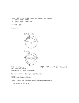 OPR + ORP + POR = 180° (Angle sum property of a triangle)
OPR + 160° = 180° 2
OPR = 180° − 160° = 20º 2
OPR = 10°
Question 3:
In the given figure, PQR = 100°, where P, Q and R are points
on a circle with centre
Consider PR as a chord of the circle.
Take any point S on the major arc of the circle.
PQRS is a cyclic quadrilateral.
PQR + PSR = 180° (Opposite angles of a cyclic quadrilateral)
PSR = 180° − 100° = 80°
O. Find OPR.
Answer:
 
