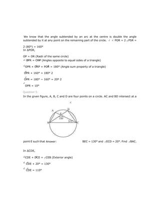 We know that the angle subtended by an arc at the centre is double the angle
subtended by it at any point on the remaining part of the circle. POR = 2 PSR =
2 (80°) = 160°
In ∆POR,
OP = OR (Radii of the same circle)
OPR = ORP (Angles opposite to equal sides of a triangle)
OPR + ORP + POR = 180° (Angle sum property of a triangle)
OPR + 160° = 180° 2
OPR = 180° − 160° = 20º 2
OPR = 10°
Question 5:
In the given figure, A, B, C and D are four points on a circle. AC and BD intersect at a
point E such that BEC = 130° and ECD = 20°. Find BAC.
In ∆CDE,
CDE + DCE = CEB (Exterior angle)
CDE + 20° = 130°
CDE = 110°
Answer:
 